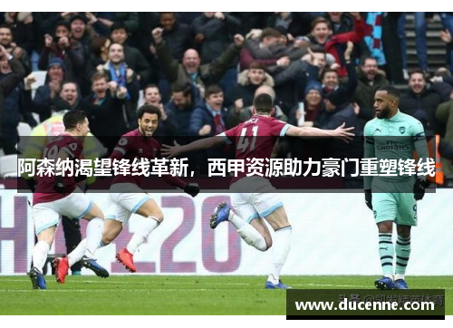 阿森纳渴望锋线革新，西甲资源助力豪门重塑锋线