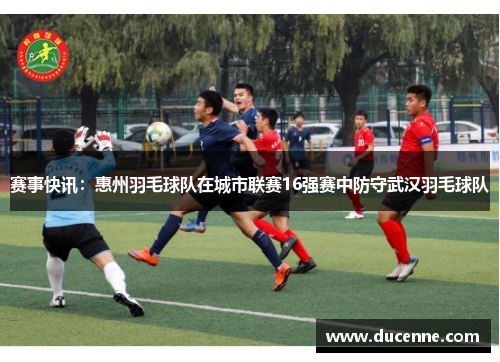 赛事快讯：惠州羽毛球队在城市联赛16强赛中防守武汉羽毛球队